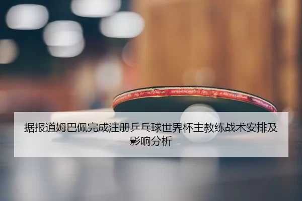 据报道姆巴佩完成注册乒乓球世界杯主教练战术安排及影响分析