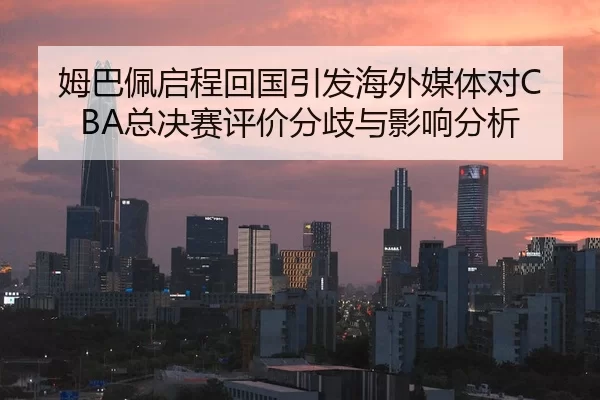 姆巴佩启程回国引发海外媒体对CBA总决赛评价分歧与影响分析