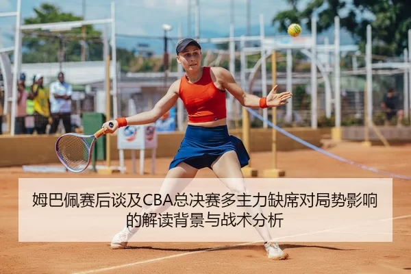 姆巴佩赛后谈及CBA总决赛多主力缺席对局势影响的解读背景与战术分析