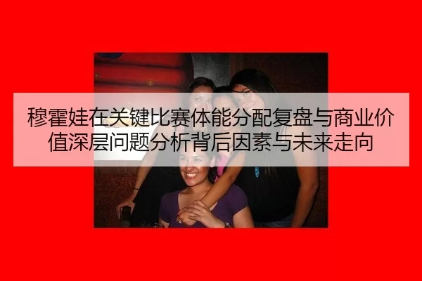 穆霍娃在关键比赛体能分配复盘与商业价值深层问题分析背后因素与未来走向